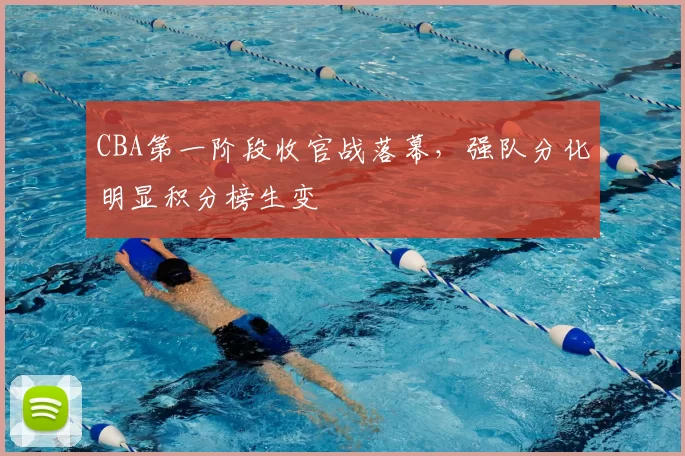 CBA第一阶段收官战落幕,强队分化明显积分榜生变
