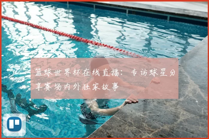 篮球世界杯在线直播:专访球星分享赛场内外独家故事