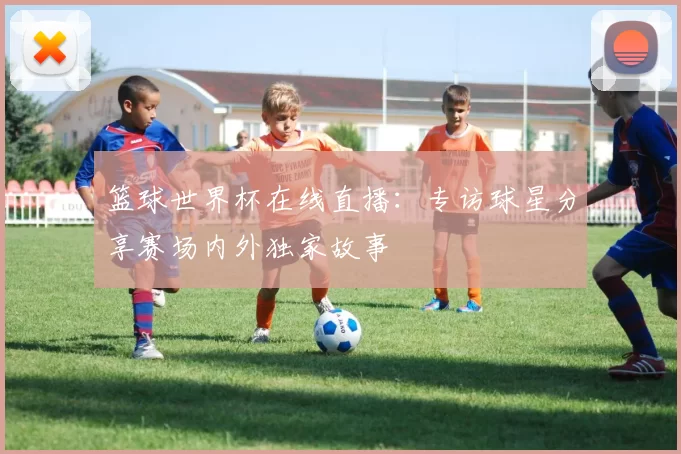 篮球世界杯在线直播：专访球星分享赛场内外独家故事