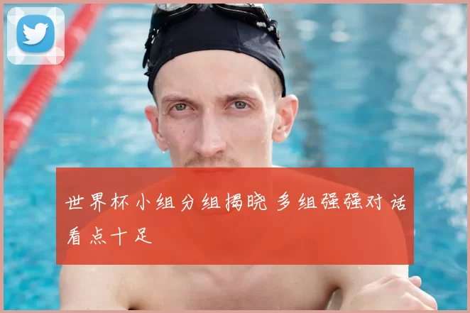 世界杯小组分组揭晓 多组强强对话看点十足