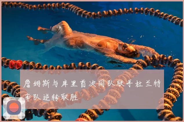 詹姆斯与库里首次同队联手杜兰特率队逆转取胜