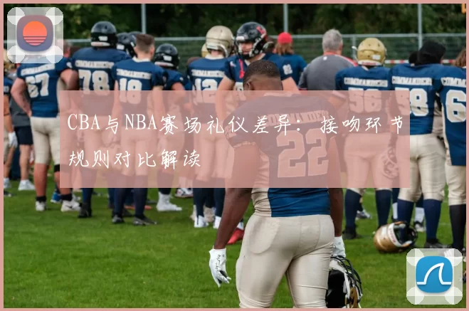 CBA与NBA赛场礼仪差异：接吻环节规则对比解读