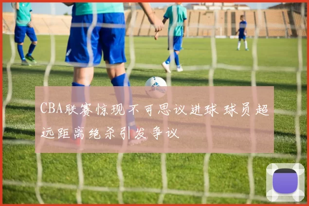CBA联赛惊现不可思议进球 球员超远距离绝杀引发争议