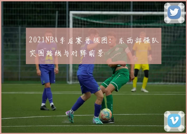 2021NBA季后赛晋级图:东西部强队突围路线与对阵前景