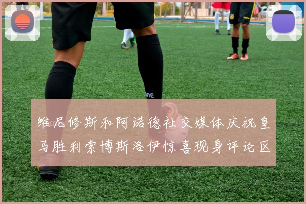 维尼修斯和阿诺德社交媒体庆祝皇马胜利索博斯洛伊惊喜现身评论区互动