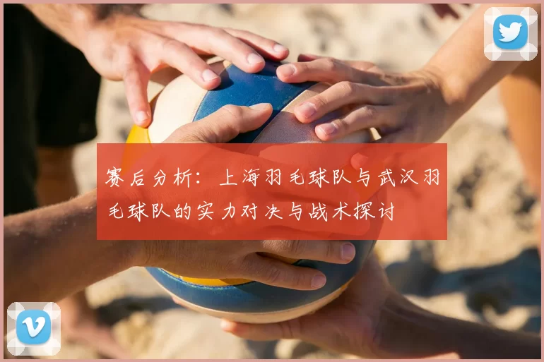 赛后分析:上海羽毛球队与武汉羽毛球队的实力对决与战术探讨