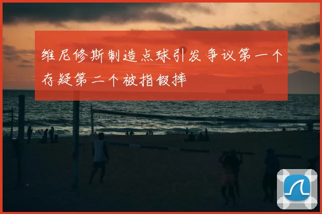 维尼修斯制造点球引发争议第一个存疑第二个被指假摔