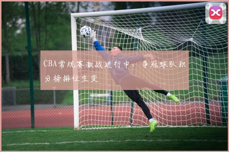 CBA常规赛激战进行中,争冠球队积分榜排位生变