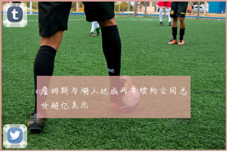 詹姆斯与湖人达成两年续约合同总价超亿美元