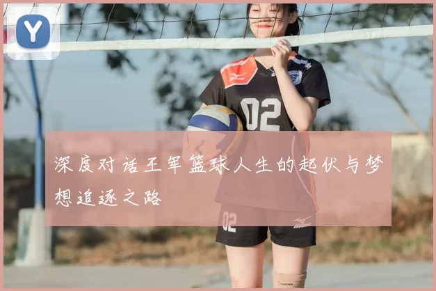 深度对话王军篮球人生的起伏与梦想追逐之路