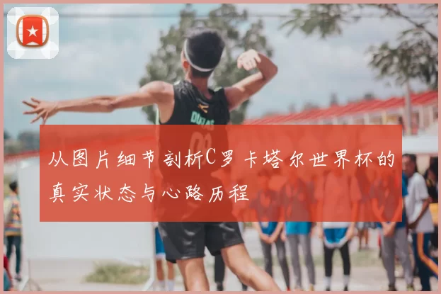 从图片细节剖析C罗卡塔尔世界杯的真实状态与心路历程