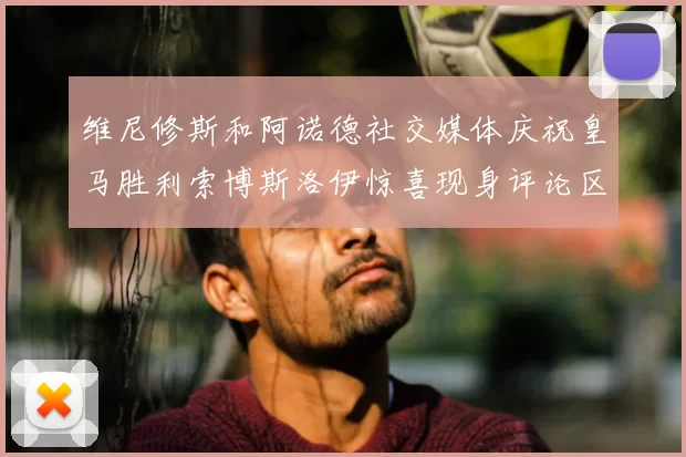 维尼修斯和阿诺德社交媒体庆祝皇马胜利索博斯洛伊惊喜现身评论区互动