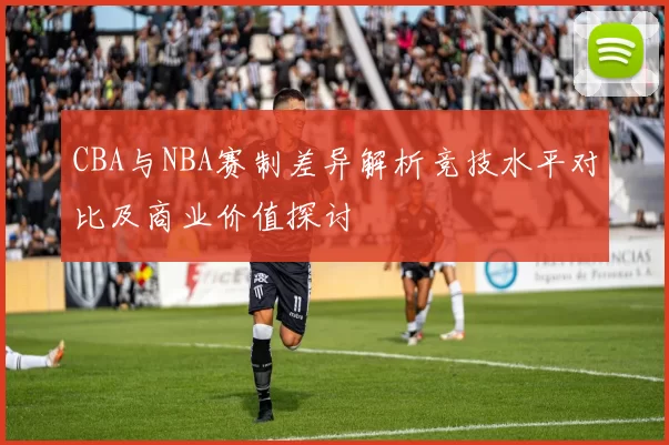 CBA与NBA赛制差异解析竞技水平对比及商业价值探讨