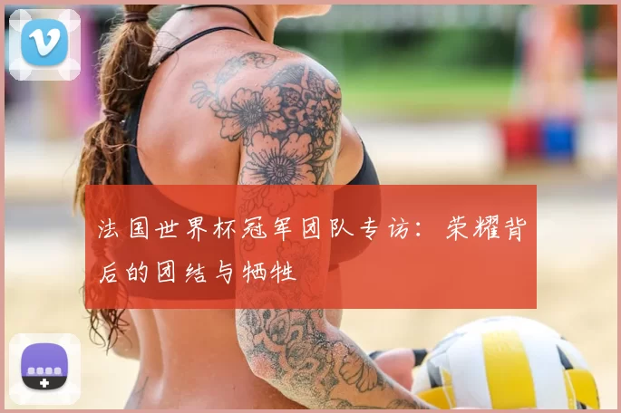 法国世界杯冠军团队专访:荣耀背后的团结与牺牲
