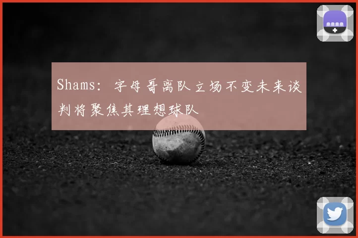 Shams:字母哥离队立场不变未来谈判将聚焦其理想球队
