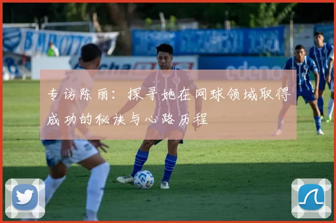 专访陈丽:探寻她在网球领域取得成功的秘诀与心路历程