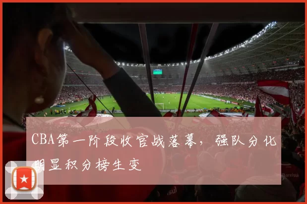 CBA第一阶段收官战落幕,强队分化明显积分榜生变