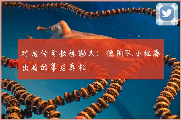 对话传奇教练勒夫:德国队小组赛出局的幕后真相