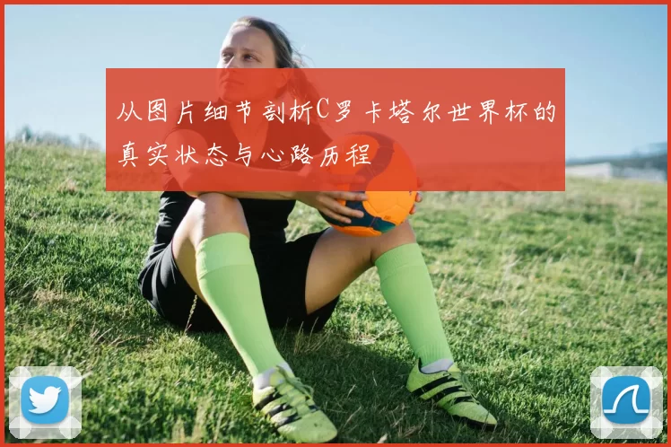 从图片细节剖析C罗卡塔尔世界杯的真实状态与心路历程