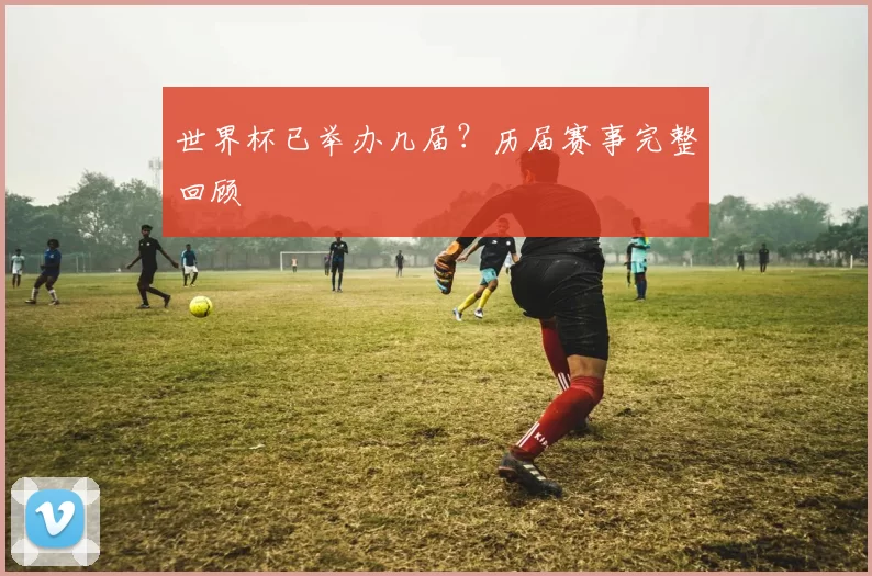 世界杯已举办几届?历届赛事完整回顾