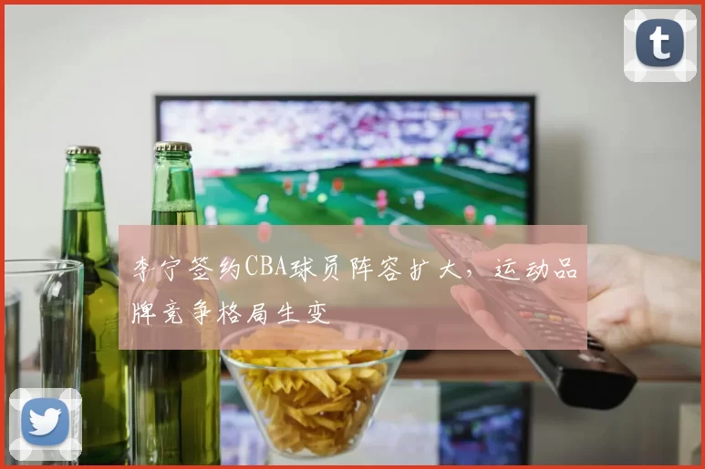 李宁签约CBA球员阵容扩大,运动品牌竞争格局生变