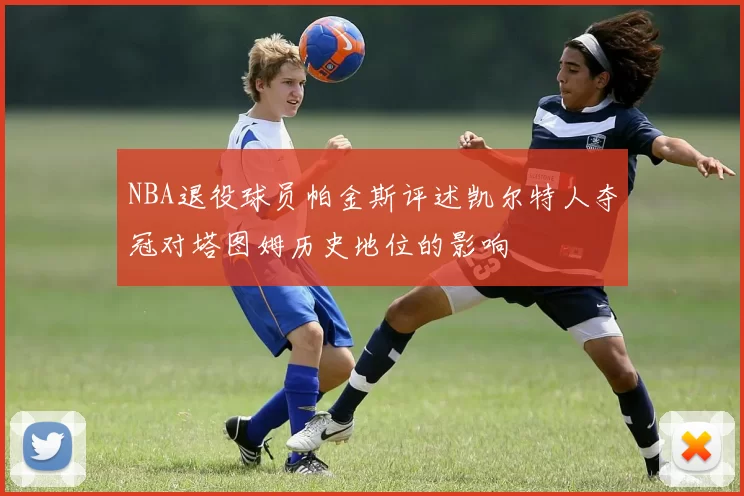 NBA退役球员帕金斯评述凯尔特人夺冠对塔图姆历史地位的影响