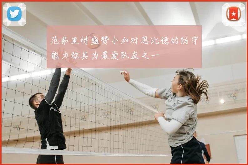 范弗里特盛赞小加对恩比德的防守能力称其为最爱队友之一