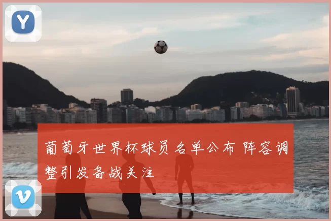 葡萄牙世界杯球员名单公布 阵容调整引发备战关注