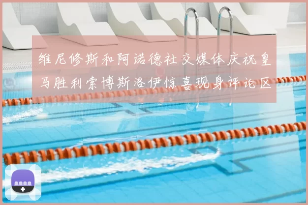 维尼修斯和阿诺德社交媒体庆祝皇马胜利索博斯洛伊惊喜现身评论区互动