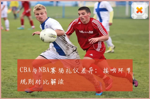 CBA与NBA赛场礼仪差异:接吻环节规则对比解读