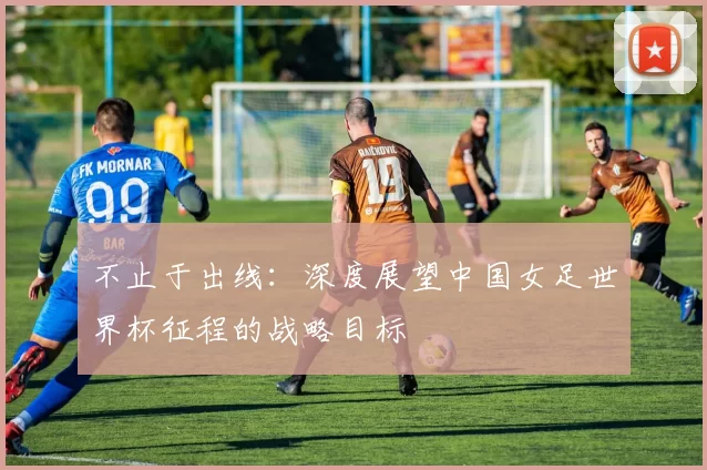 不止于出线：深度展望中国女足世界杯征程的战略目标