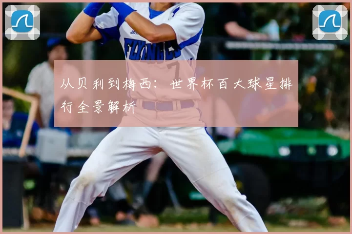 从贝利到梅西:世界杯百大球星排行全景解析