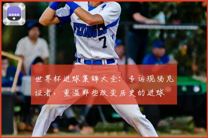 世界杯进球集锦大全:专访现场见证者,重温那些改变历史的进球