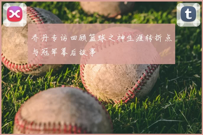 乔丹专访回顾篮球之神生涯转折点与冠军幕后故事