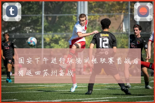 国安下午进行踩场训练联赛首战后将返回苏州备战