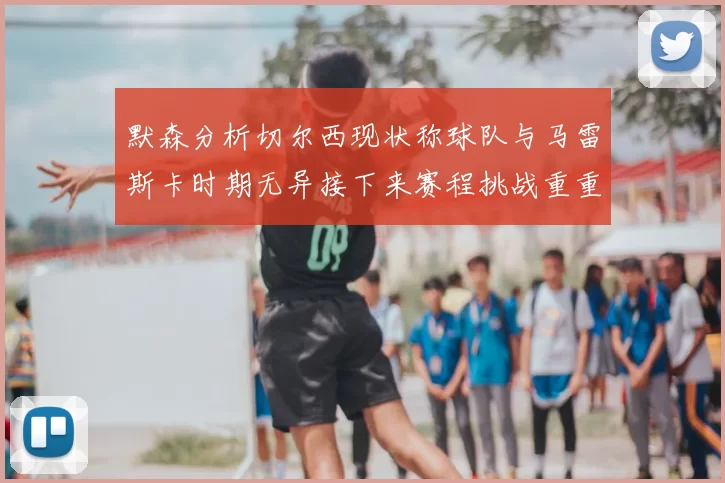 默森分析切尔西现状称球队与马雷斯卡时期无异接下来赛程挑战重重