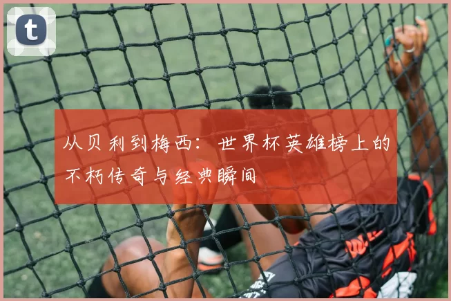 从贝利到梅西:世界杯英雄榜上的不朽传奇与经典瞬间