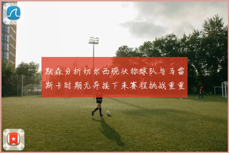 默森分析切尔西现状称球队与马雷斯卡时期无异接下来赛程挑战重重