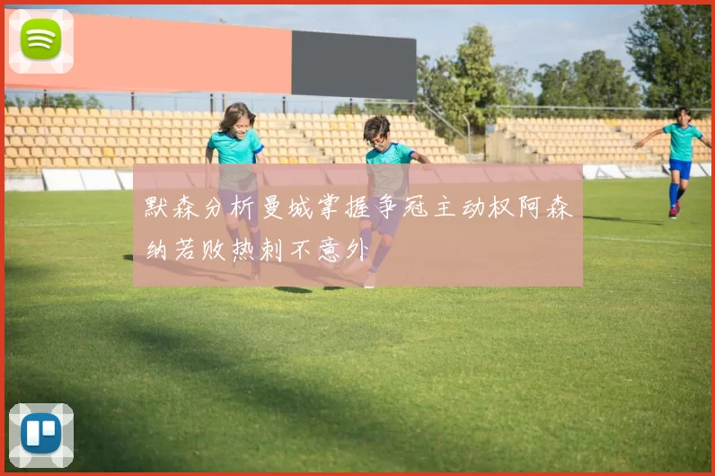 默森分析曼城掌握争冠主动权阿森纳若败热刺不意外