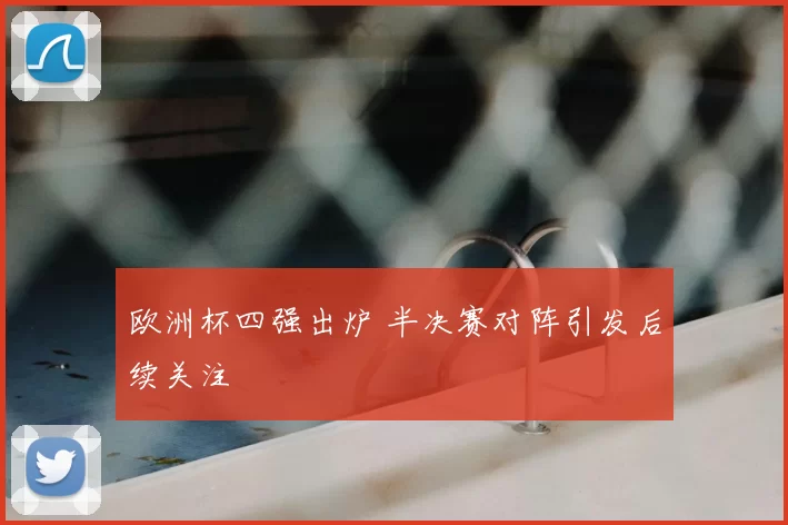 欧洲杯四强出炉 半决赛对阵引发后续关注