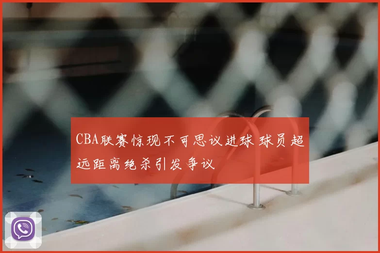 CBA联赛惊现不可思议进球 球员超远距离绝杀引发争议