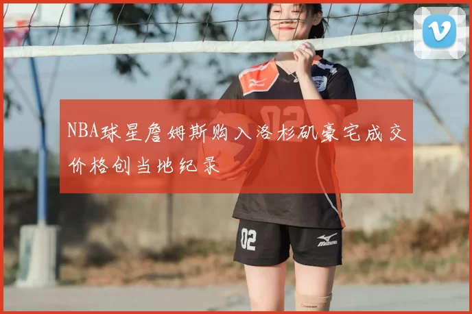 NBA球星詹姆斯购入洛杉矶豪宅成交价格创当地纪录