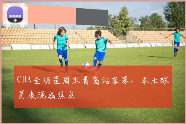 CBA全明星周末青岛站落幕,本土球员表现成焦点