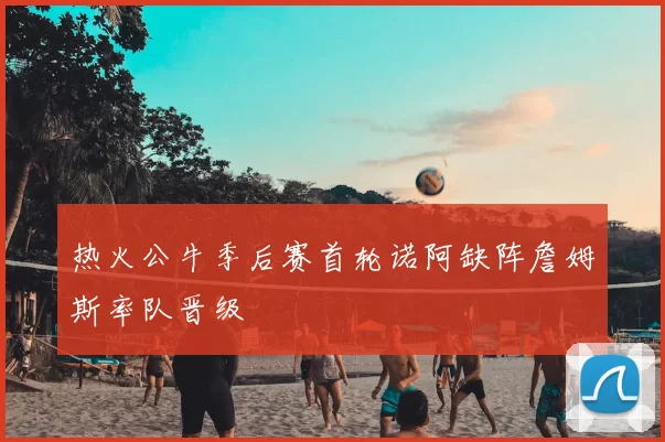 热火公牛季后赛首轮诺阿缺阵詹姆斯率队晋级