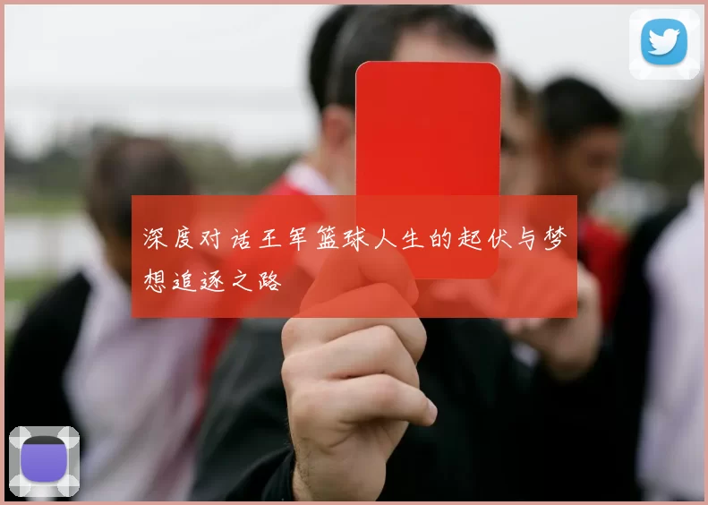 深度对话王军篮球人生的起伏与梦想追逐之路