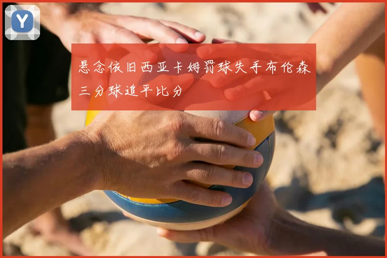 悬念依旧西亚卡姆罚球失手布伦森三分球追平比分