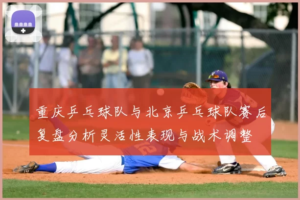重庆乒乓球队与北京乒乓球队赛后复盘分析灵活性表现与战术调整