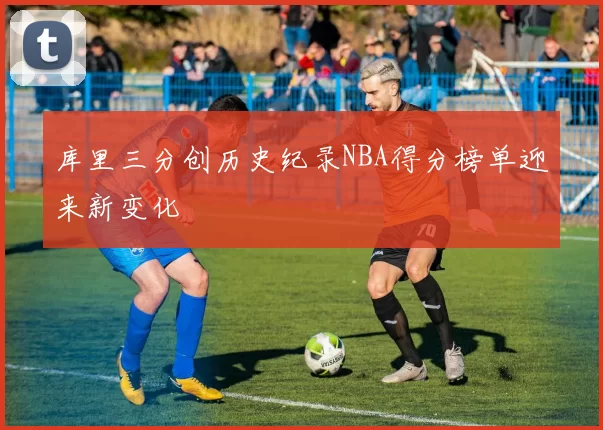 库里三分创历史纪录NBA得分榜单迎来新变化