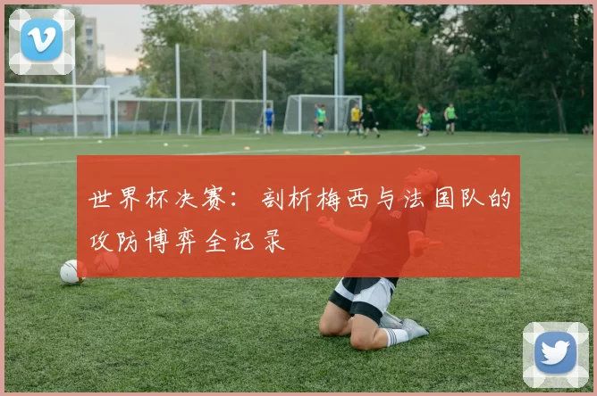 世界杯决赛:剖析梅西与法国队的攻防博弈全记录