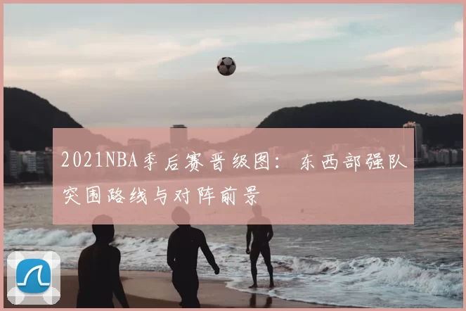 2021NBA季后赛晋级图:东西部强队突围路线与对阵前景